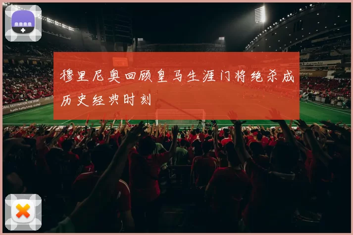 穆里尼奥回顾皇马生涯门将绝杀成历史经典时刻
