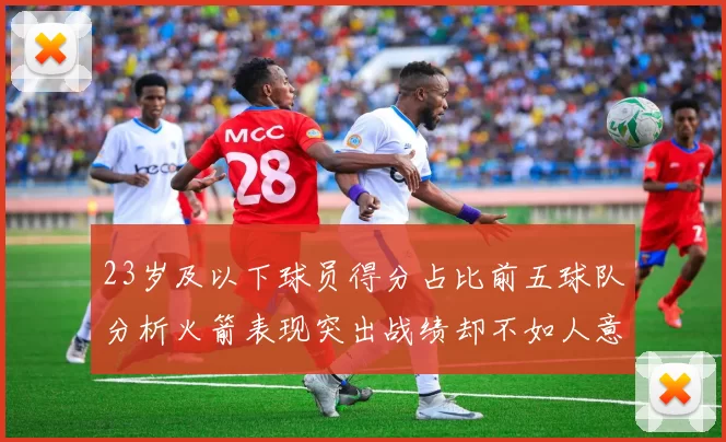 23岁及以下球员得分占比前五球队分析火箭表现突出战绩却不如人意