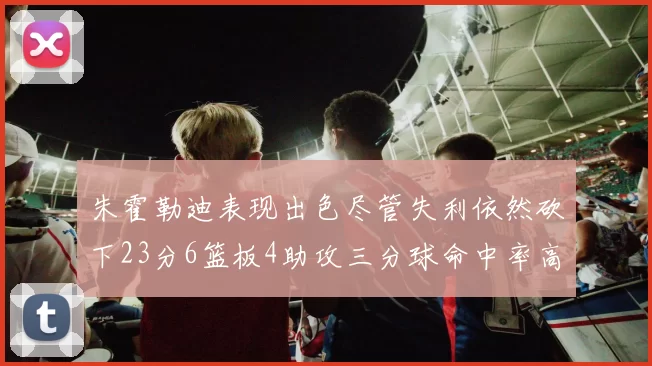 朱霍勒迪表现出色尽管失利依然砍下23分6篮板4助攻三分球命中率高达50