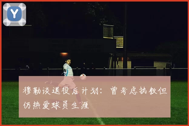 穆勒谈退役后计划：曾考虑执教但仍热爱球员生涯