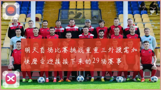 明天首场比赛挑战重重三外援需加快磨合迎接接下来的29场赛事
