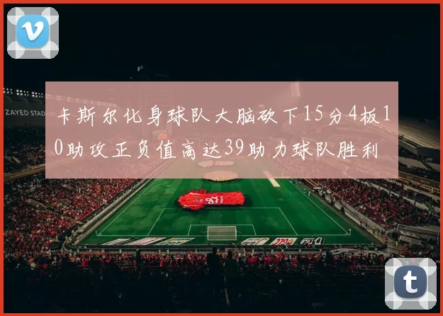 卡斯尔化身球队大脑砍下15分4板10助攻正负值高达39助力球队胜利