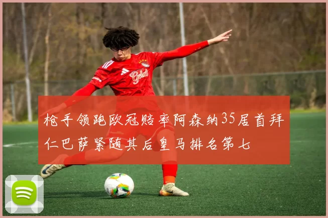 枪手领跑欧冠赔率阿森纳35居首拜仁巴萨紧随其后皇马排名第七