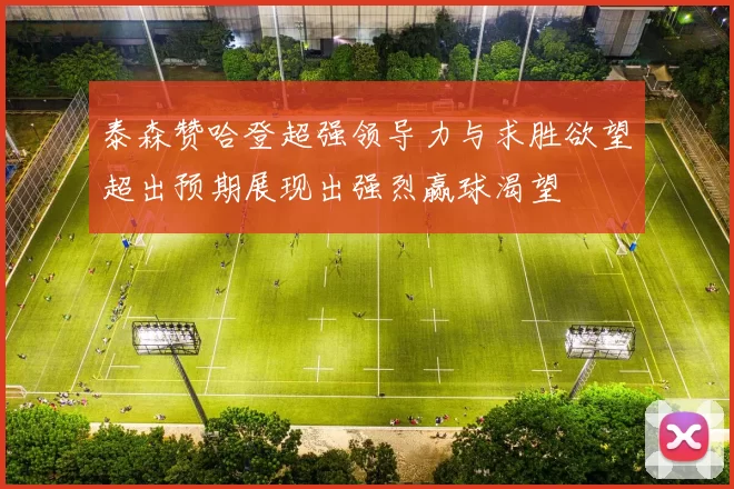 泰森赞哈登超强领导力与求胜欲望超出预期展现出强烈赢球渴望
