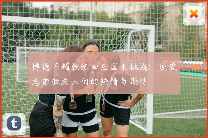 博德闪耀教练回应国米挑战：逆袭总能激发人们的热情与期待