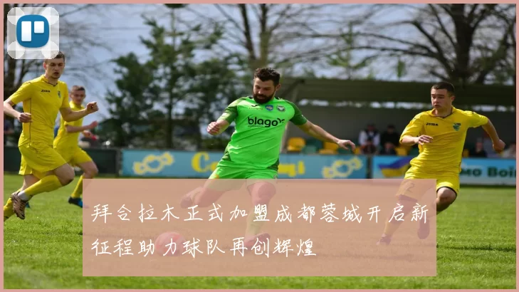 拜合拉木正式加盟成都蓉城开启新征程助力球队再创辉煌