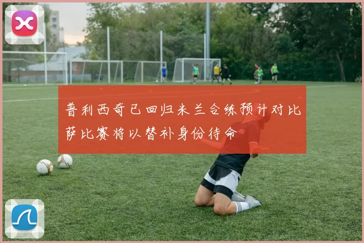 普利西奇已回归米兰合练预计对比萨比赛将以替补身份待命