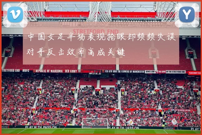 中国女足半场表现抢眼却频频失误对手反击效率高成关键