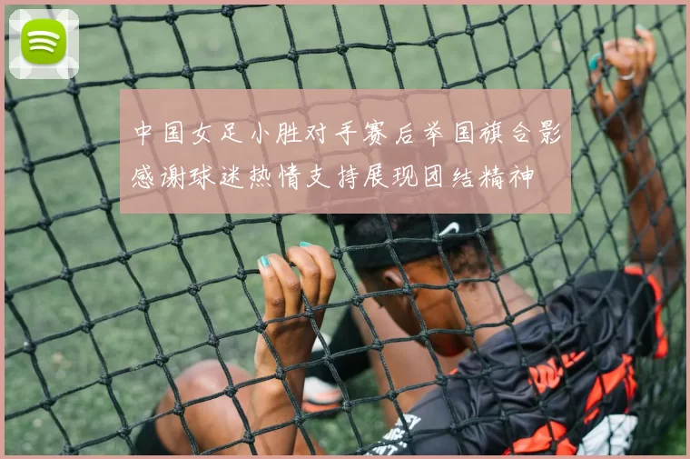 中国女足小胜对手赛后举国旗合影感谢球迷热情支持展现团结精神