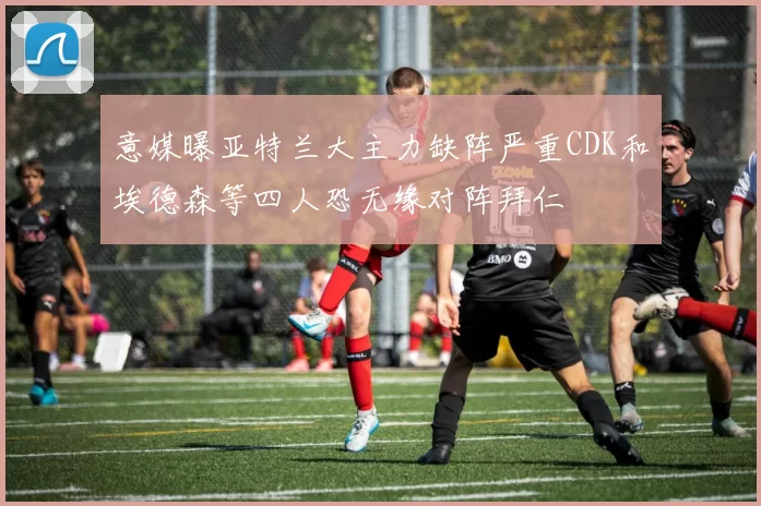 意媒曝亚特兰大主力缺阵严重CDK和埃德森等四人恐无缘对阵拜仁