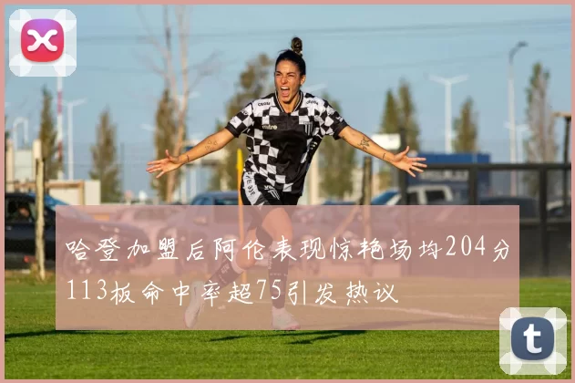 哈登加盟后阿伦表现惊艳场均204分113板命中率超75引发热议