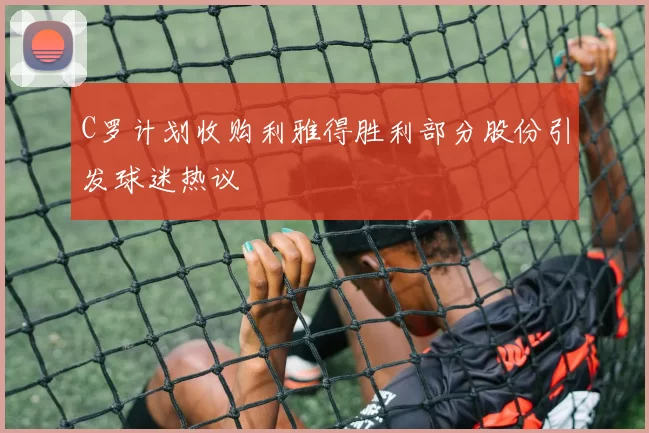 C罗计划收购利雅得胜利部分股份引发球迷热议