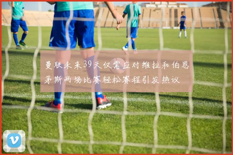 曼联未来39天仅需应对维拉和伯恩茅斯两场比赛轻松赛程引发热议
