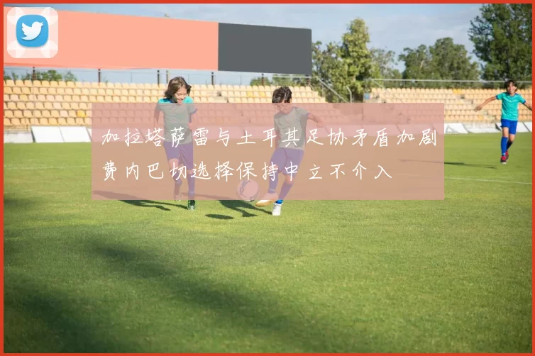 加拉塔萨雷与土耳其足协矛盾加剧费内巴切选择保持中立不介入