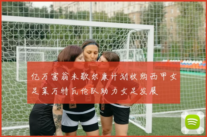 亿万富翁米歇尔康计划收购西甲女足莱万特瓦伦队助力女足发展