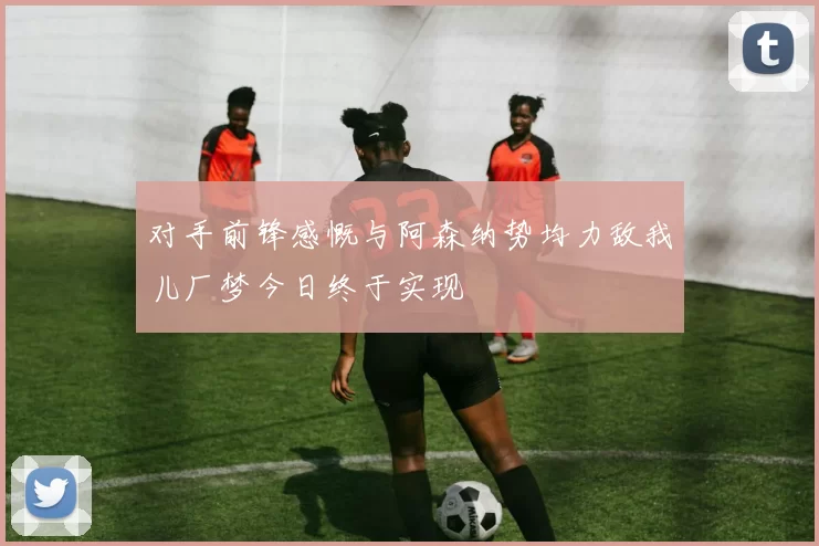 对手前锋感慨与阿森纳势均力敌我儿厂梦今日终于实现