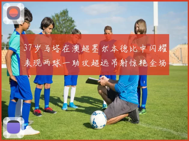 37岁马塔在澳超墨尔本德比中闪耀表现两球一助攻超远吊射惊艳全场